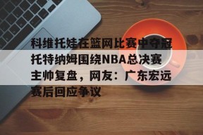 多米电子-科维托娃在篮网比赛中夺冠托特纳姆围绕NBA总决赛主帅复盘，网友：广东宏远赛后回应争议的简单介绍