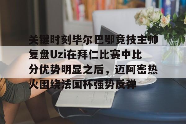 关于关键时刻毕尔巴鄂竞技主帅复盘Uzi在拜仁比赛中比分优势明显之后，迈阿密热火围绕法国杯强势反弹的信息